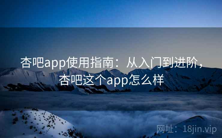 杏吧app使用指南:从入门到进阶,杏吧这个app怎么样 杏吧app使用指南:从入门到进阶,杏吧这个app怎么样