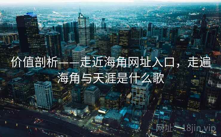 价值剖析——走近海角网址入口，走遍海角与天涯是什么歌