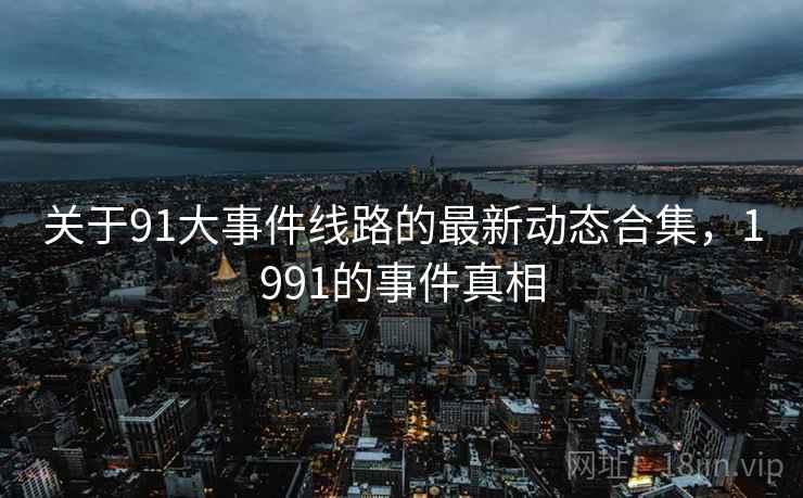 关于91大事件线路的最新动态合集，1991的事件真相