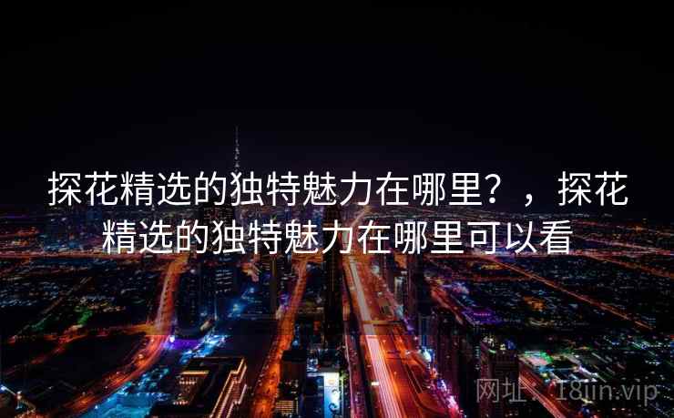 探花精选的独特魅力在哪里？，探花精选的独特魅力在哪里可以看