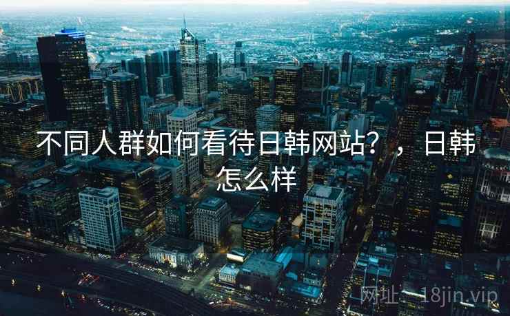 不同人群如何看待日韩网站?,日韩怎么样 不同人群如何看待日韩网站?,日韩怎么样
