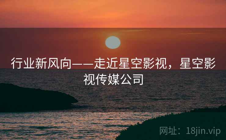 行业新风向——走近星空影视,星空影视传媒公司 行业新风向——走近星空影视,星空影视传媒公司
