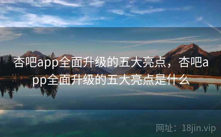 杏吧app全面升级的五大亮点,杏吧app全面升级的五大亮点是什么
